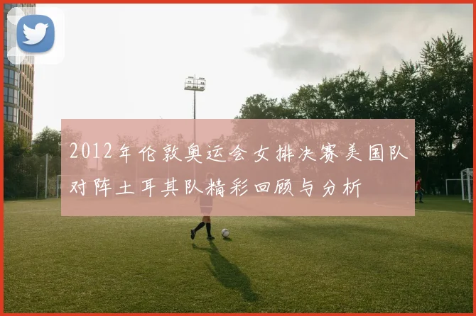 2012年伦敦奥运会女排决赛美国队对阵土耳其队精彩回顾与分析